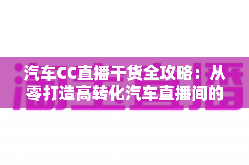 汽车CC直播干货全攻略：从零打造高转化汽车直播间的实战指南