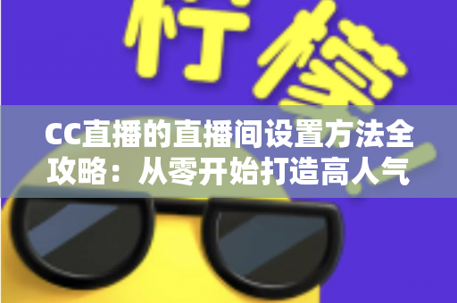 CC直播的直播间设置方法全攻略：从零开始打造高人气直播间的完整教程