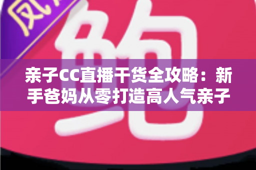 亲子CC直播干货全攻略:新手爸妈从零打造高人气亲子直播间的实战指南 亲子CC直播干货全攻略:新手爸妈从零打造高人气亲子直播间的实战指南