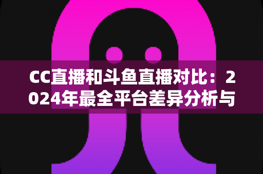 CC直播和斗鱼直播对比：2024年最全平台差异分析与选择指南