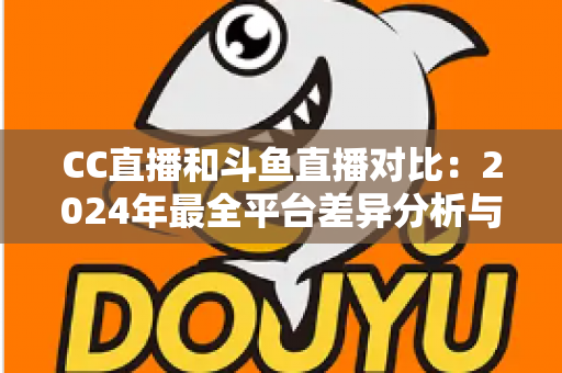 CC直播和斗鱼直播对比：2024年最全平台差异分析与选择指南
