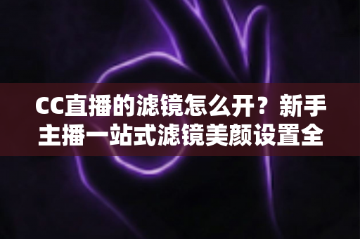 CC直播的滤镜怎么开?新手主播一站式滤镜美颜设置全攻略 CC直播的滤镜怎么开?新手主播一站式滤镜美颜设置全攻略