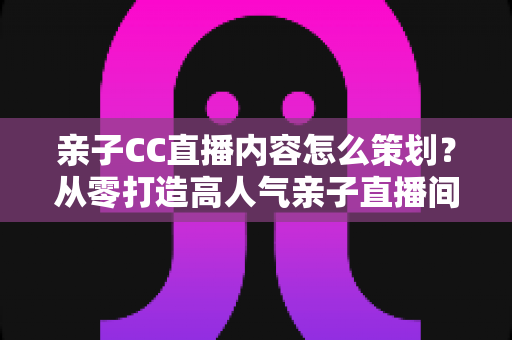 亲子CC直播内容怎么策划?从零打造高人气亲子直播间的完整实战指南 亲子CC直播内容怎么策划?从零打造高人气亲子直播间的完整实战指南