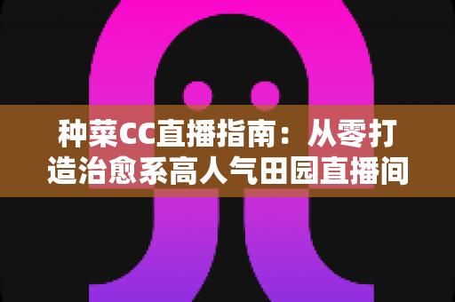 种菜CC直播指南:从零打造治愈系高人气田园直播间的完整攻略 种菜CC直播指南:从零打造治愈系高人气田园直播间的完整攻略
