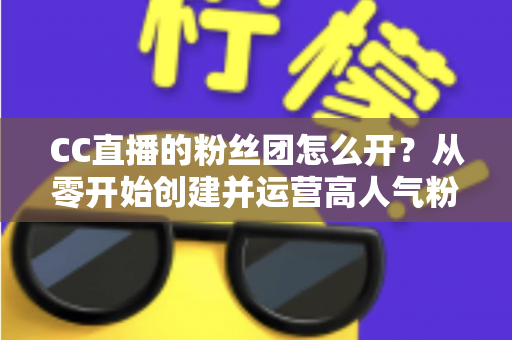 CC直播的粉丝团怎么开？从零开始创建并运营高人气粉丝团的完整攻略
