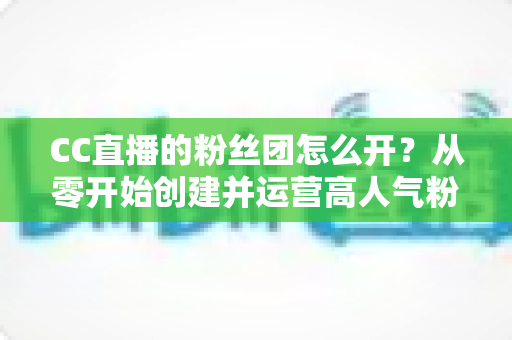CC直播的粉丝团怎么开？从零开始创建并运营高人气粉丝团的完整攻略