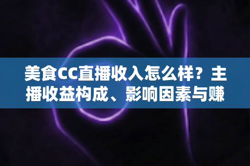 美食CC直播收入怎么样?主播收益构成、影响因素与赚钱潜力全解析 美食CC直播收入怎么样?主播收益构成、影响因素与赚钱潜力全解析