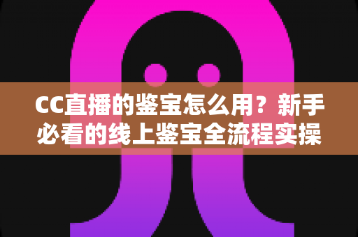 CC直播的鉴宝怎么用？新手必看的线上鉴宝全流程实操指南