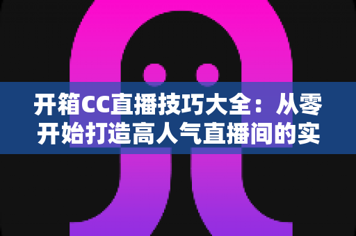 开箱CC直播技巧大全:从零开始打造高人气直播间的实战指南 开箱CC直播技巧大全:从零开始打造高人气直播间的实战指南