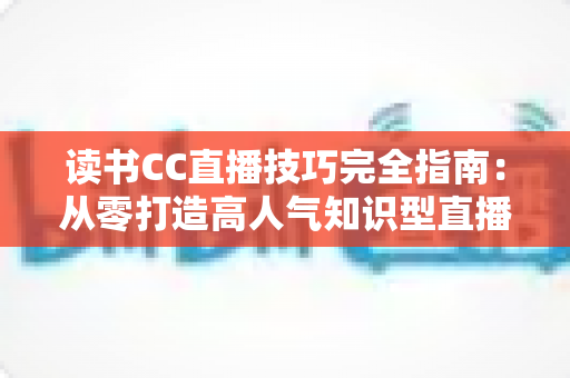 读书CC直播技巧完全指南:从零打造高人气知识型直播间的实战秘诀 读书CC直播技巧完全指南:从零打造高人气知识型直播间的实战秘诀