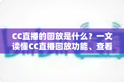 CC直播的回放是什么？一文读懂CC直播回放功能、查看方法与实用技巧全解析