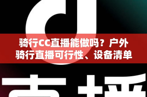 骑行CC直播能做吗？户外骑行直播可行性、设备清单与涨粉变现全攻略