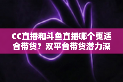 CC直播和斗鱼直播哪个更适合带货?双平台带货潜力深度测评与主播选型全攻略 CC直播和斗鱼直播哪个更适合带货?双平台带货潜力深度测评与主播选型全攻略