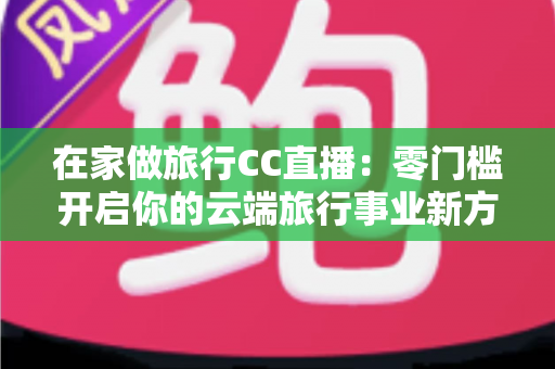 在家做旅行CC直播：零门槛开启你的云端旅行事业新方式