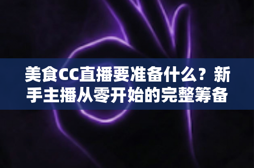美食CC直播要准备什么?新手主播从零开始的完整筹备攻略 美食CC直播要准备什么?新手主播从零开始的完整筹备攻略