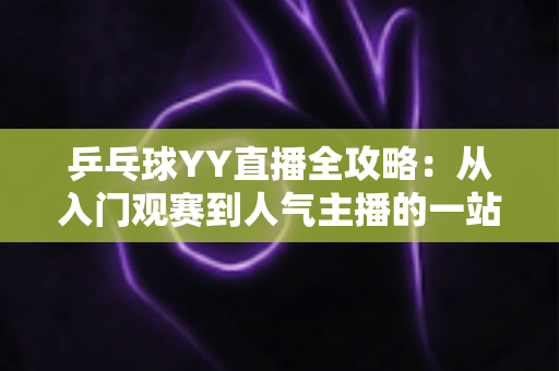 乒乓球YY直播全攻略:从入门观赛到人气主播的一站式实用指南 乒乓球YY直播全攻略:从入门观赛到人气主播的一站式实用指南