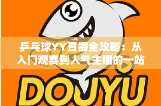 乒乓球YY直播全攻略:从入门观赛到人气主播的一站式实用指南 乒乓球YY直播全攻略:从入门观赛到人气主播的一站式实用指南