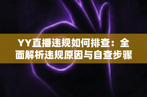 YY直播违规如何排查：全面解析违规原因与自查步骤，助你快速恢复账号安全