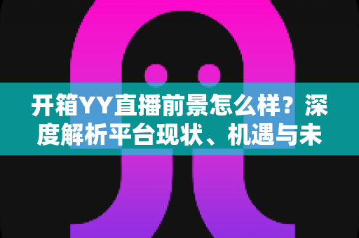 开箱YY直播前景怎么样？深度解析平台现状、机遇与未来发展趋势
