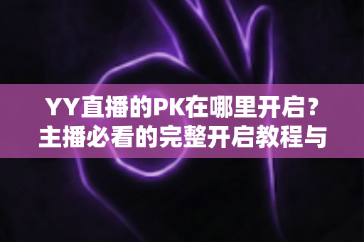 YY直播的PK在哪里开启？主播必看的完整开启教程与实用技巧全解析