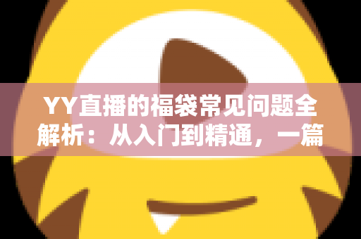 YY直播的福袋常见问题全解析：从入门到精通，一篇读懂福袋玩法与疑难解答