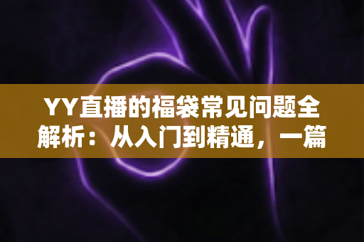 YY直播的福袋常见问题全解析：从入门到精通，一篇读懂福袋玩法与疑难解答
