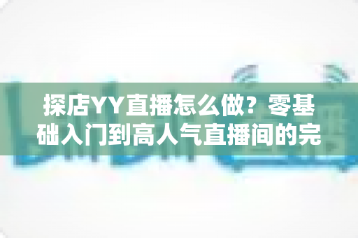 探店YY直播怎么做?零基础入门到高人气直播间的完整实战指南 探店YY直播怎么做?零基础入门到高人气直播间的完整实战指南