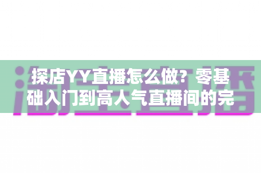 探店YY直播怎么做?零基础入门到高人气直播间的完整实战指南 探店YY直播怎么做?零基础入门到高人气直播间的完整实战指南