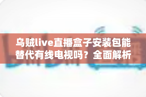 乌贼live直播盒子安装包能替代有线电视吗？全面解析流媒体直播盒子与传统有线电视的替代之争