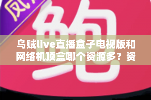 乌贼live直播盒子电视版和网络机顶盒哪个资源多？资源、画质、体验全方位深度对比，帮你选出最适合家庭观影的方案