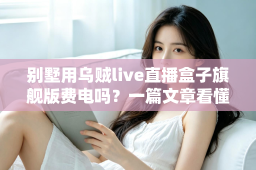 别墅用乌贼live直播盒子旗舰版费电吗？一篇文章看懂真实功耗与省电妙招