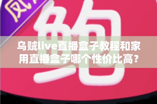 乌贼live直播盒子教程和家用直播盒子哪个性价比高？一文读懂安装技巧与选购秘籍
