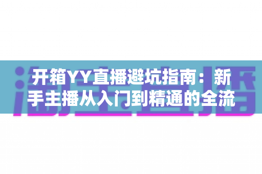开箱YY直播避坑指南：新手主播从入门到精通的全流程防雷手册