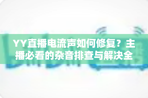 YY直播电流声如何修复?主播必看的杂音排查与解决全攻略 YY直播电流声如何修复?主播必看的杂音排查与解决全攻略