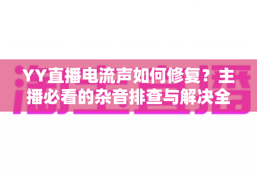 YY直播电流声如何修复?主播必看的杂音排查与解决全攻略 YY直播电流声如何修复?主播必看的杂音排查与解决全攻略