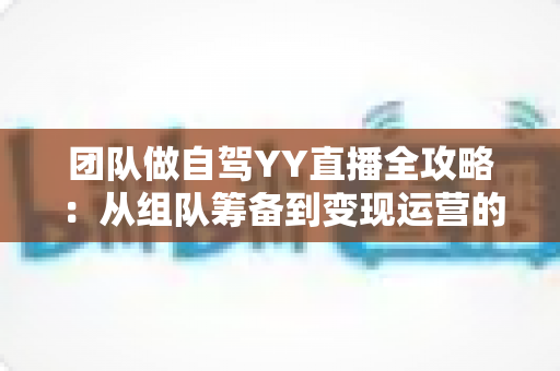 团队做自驾YY直播全攻略：从组队筹备到变现运营的实战指南