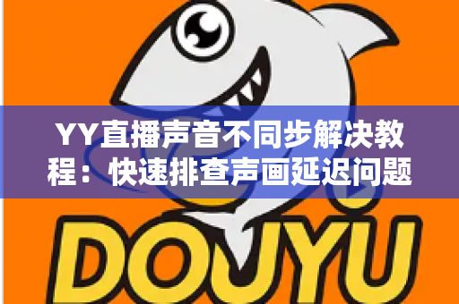 YY直播声音不同步解决教程：快速排查声画延迟问题的完整实用指南