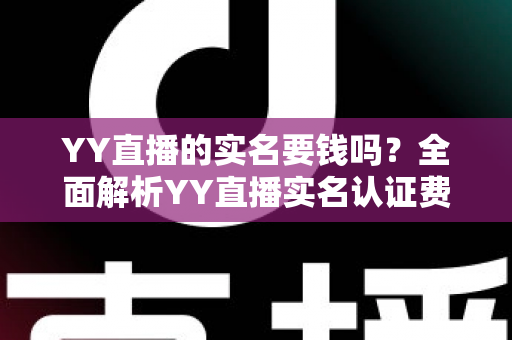 YY直播的实名要钱吗？全面解析YY直播实名认证费用与流程，助你安心开播畅玩