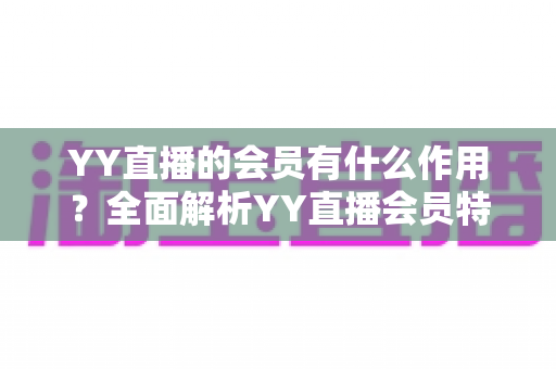YY直播的会员有什么作用?全面解析YY直播会员特权与实用价值指南 YY直播的会员有什么作用?全面解析YY直播会员特权与实用价值指南