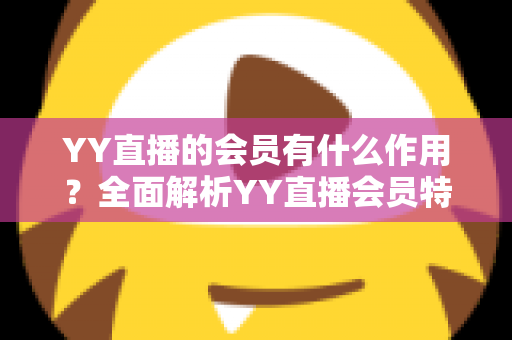 YY直播的会员有什么作用?全面解析YY直播会员特权与实用价值指南 YY直播的会员有什么作用?全面解析YY直播会员特权与实用价值指南