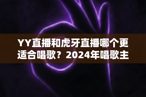 YY直播和虎牙直播哪个更适合唱歌?2024年唱歌主播平台选择全攻略 YY直播和虎牙直播哪个更适合唱歌?2024年唱歌主播平台选择全攻略