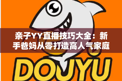 亲子YY直播技巧大全：新手爸妈从零打造高人气家庭直播间的实战指南