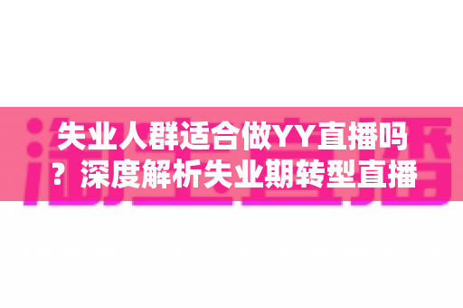 失业人群适合做YY直播吗？深度解析失业期转型直播行业的真实机遇、潜在风险与实操指南