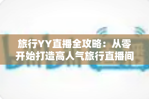 旅行YY直播全攻略：从零开始打造高人气旅行直播间的完整实战指南