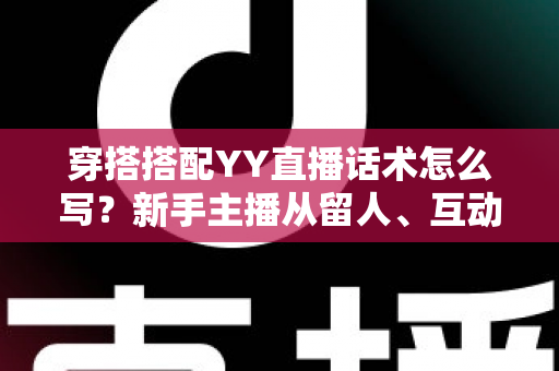 穿搭搭配YY直播话术怎么写?新手主播从留人、互动到促单的全流程实战指南 穿搭搭配YY直播话术怎么写?新手主播从留人、互动到促单的全流程实战指南