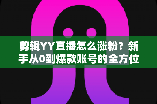 剪辑YY直播怎么涨粉？新手从0到爆款账号的全方位实战指南
