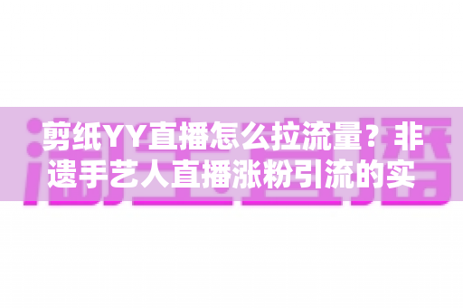 剪纸YY直播怎么拉流量？非遗手艺人直播涨粉引流的实战攻略