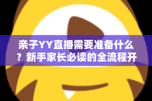 亲子YY直播需要准备什么？新手家长必读的全流程开播指南与实用清单
