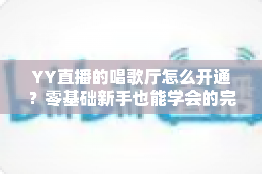 YY直播的唱歌厅怎么开通？零基础新手也能学会的完整开播指南