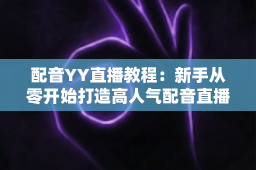 配音YY直播教程：新手从零开始打造高人气配音直播间的完整实战攻略